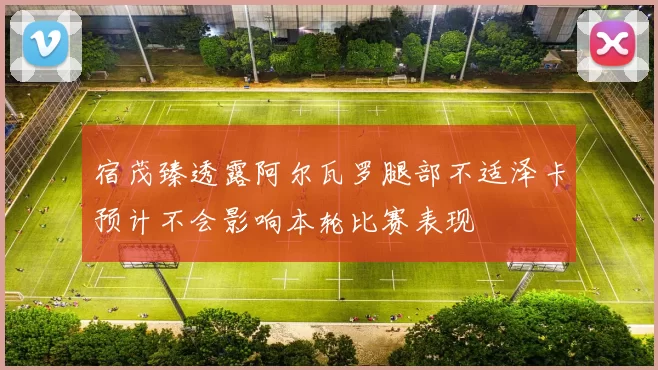 宿茂臻透露阿尔瓦罗腿部不适泽卡预计不会影响本轮比赛表现