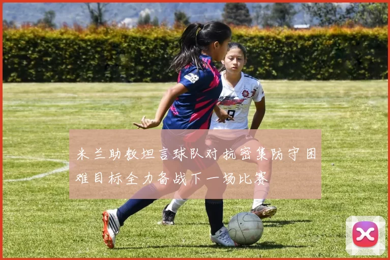 米兰助教坦言球队对抗密集防守困难目标全力备战下一场比赛
