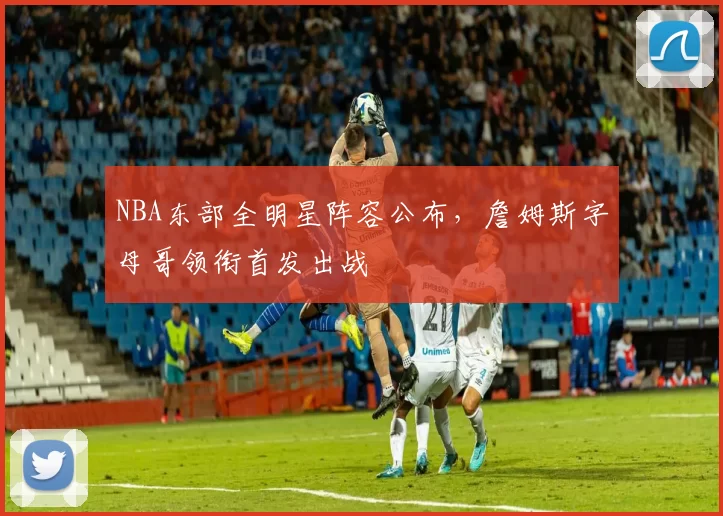 NBA东部全明星阵容公布，詹姆斯字母哥领衔首发出战