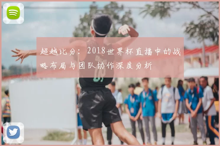 超越比分：2018世界杯直播中的战略布局与团队协作深度分析